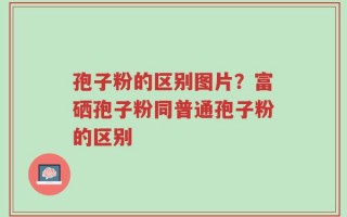 孢子粉的区别图片？富硒孢子粉同普通孢子粉的区别