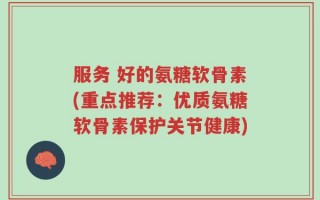 服务 好的氨糖软骨素(重点推荐：优质氨糖软骨素保护关节健康)
