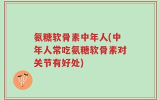 氨糖软骨素中年人(中年人常吃氨糖软骨素对关节有好处)