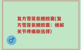 复方雪莲氨糖胶囊(复方雪莲氨糖胶囊：缓解关节疼痛新选择)