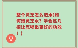 整个灵芝怎么泡水(如何泡灵芝水？学会这几招让您喝出更好的功效！)
