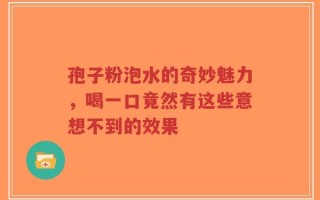 孢子粉泡水的奇妙魅力，喝一口竟然有这些意想不到的效果