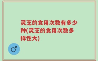 灵芝的食用次数有多少种(灵芝的食用次数多样性大)