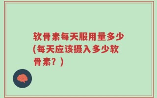 软骨素每天服用量多少(每天应该摄入多少软骨素？)