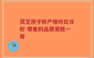 灵芝孢子粉产地对比分析 哪里的品质更胜一筹