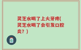 灵芝水喝了上火牙疼(灵芝水喝了会引发口腔炎？)