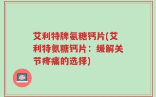艾利特牌氨糖钙片(艾利特氨糖钙片：缓解关节疼痛的选择)