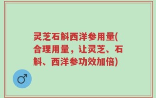 灵芝石斛西洋参用量(合理用量，让灵芝、石斛、西洋参功效加倍)