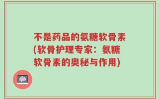 不是药品的氨糖软骨素(软骨护理专家：氨糖软骨素的奥秘与作用)