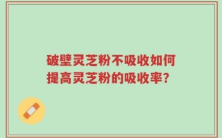 破壁灵芝粉不吸收如何提高灵芝粉的吸收率？