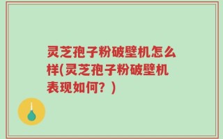 灵芝孢子粉破壁机怎么样(灵芝孢子粉破壁机表现如何？)