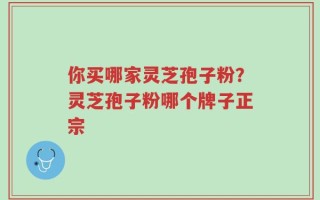 你买哪家灵芝孢子粉？灵芝孢子粉哪个牌子正宗