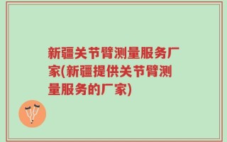 新疆关节臂测量服务厂家(新疆提供关节臂测量服务的厂家)