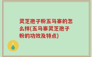 灵芝孢子粉五马寨的怎么样(五马寨灵芝孢子粉的功效及特点)