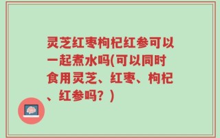 灵芝红枣枸杞红参可以一起煮水吗(可以同时食用灵芝、红枣、枸杞、红参吗？)