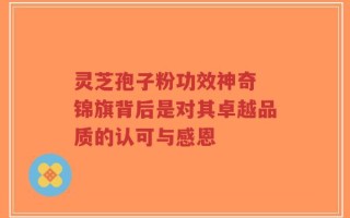 灵芝孢子粉功效神奇 锦旗背后是对其卓越品质的认可与感恩