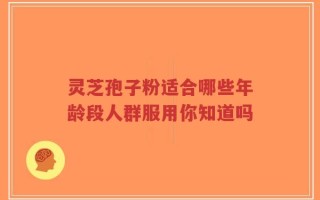 灵芝孢子粉适合哪些年龄段人群服用你知道吗