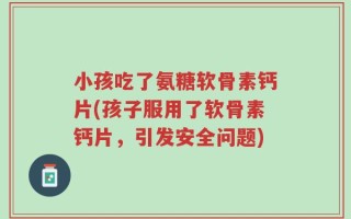 小孩吃了氨糖软骨素钙片(孩子服用了软骨素钙片，引发安全问题)