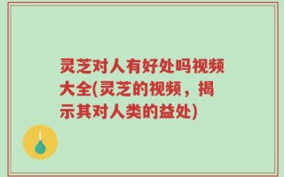 灵芝对人有好处吗视频大全(灵芝的视频，揭示其对人类的益处)