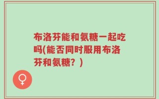 布洛芬能和氨糖一起吃吗(能否同时服用布洛芬和氨糖？)