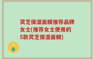灵芝保湿面膜推荐品牌女士(推荐女士使用的5款灵芝保湿面膜)