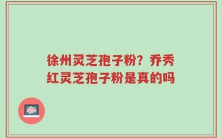 徐州灵芝孢子粉？乔秀红灵芝孢子粉是真的吗