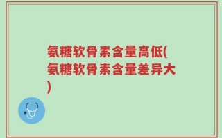 氨糖软骨素含量高低(氨糖软骨素含量差异大)