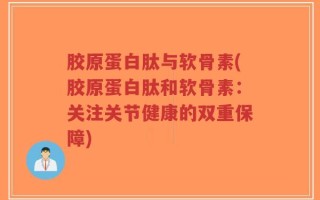 胶原蛋白肽与软骨素(胶原蛋白肽和软骨素：关注关节健康的双重保障)