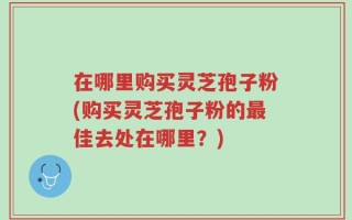 在哪里购买灵芝孢子粉(购买灵芝孢子粉的最佳去处在哪里？)
