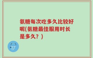 氨糖每次吃多久比较好呢(氨糖最佳服用时长是多久？)