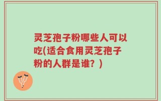 灵芝孢子粉哪些人可以吃(适合食用灵芝孢子粉的人群是谁？)