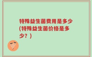 特殊益生菌费用是多少(特殊益生菌价格是多少？)
