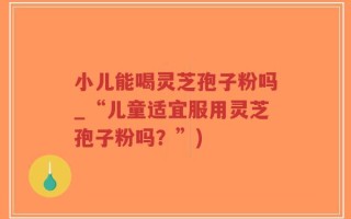 小儿能喝灵芝孢子粉吗_“儿童适宜服用灵芝孢子粉吗？”)