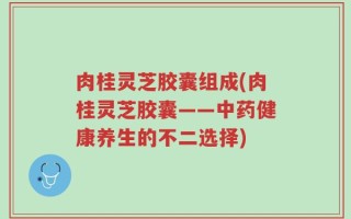 肉桂灵芝胶囊组成(肉桂灵芝胶囊——中药健康养生的不二选择)