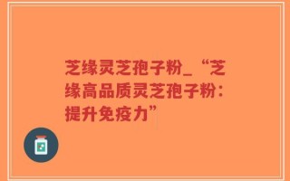芝缘灵芝孢子粉_“芝缘高品质灵芝孢子粉：提升免疫力”