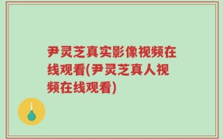 尹灵芝真实影像视频在线观看(尹灵芝真人视频在线观看)