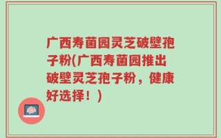 广西寿菌园灵芝破壁孢子粉(广西寿菌园推出破壁灵芝孢子粉，健康好选择！)