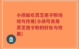 小孩能吃灵芝孢子粉功效与作用(小孩可食用灵芝孢子粉的好处与效果)