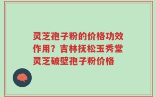 灵芝孢子粉的价格功效作用？吉林抚松玉秀堂灵芝破壁孢子粉价格