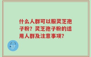 什么人群可以服灵芝孢子粉？灵芝孢子粉的适用人群及注意事项？