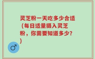 灵芝粉一天吃多少合适 (每日适量摄入灵芝粉，你需要知道多少？)