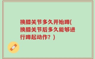 换膝关节多久开始蹲(换膝关节后多久能够进行蹲起动作？)