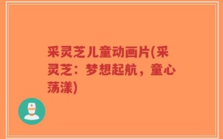 采灵芝儿童动画片(采灵芝：梦想起航，童心荡漾)