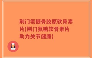 荆门氨糖骨胶原软骨素片(荆门氨糖软骨素片助力关节健康)