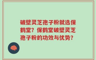 破壁灵芝孢子粉就选保鹤堂？保鹤堂破壁灵芝孢子粉的功效与优势？