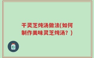 干灵芝炖汤做法(如何制作美味灵芝炖汤？)