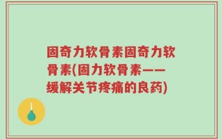 固奇力软骨素固奇力软骨素(固力软骨素——缓解关节疼痛的良药)