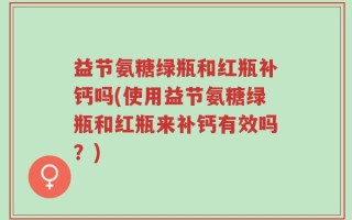益节氨糖绿瓶和红瓶补钙吗(使用益节氨糖绿瓶和红瓶来补钙有效吗？)