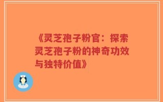 《灵芝孢子粉官：探索灵芝孢子粉的神奇功效与独特价值》