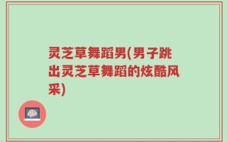 灵芝草舞蹈男(男子跳出灵芝草舞蹈的炫酷风采)